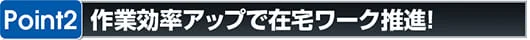 ポイント2 作業効率アップで在宅ワーク推進